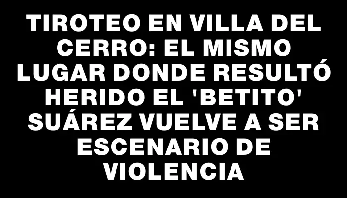 Tiroteo en Villa del Cerro: el mismo lugar donde resultó herido el "Betito" Suárez vuelve a ser escenario de violencia