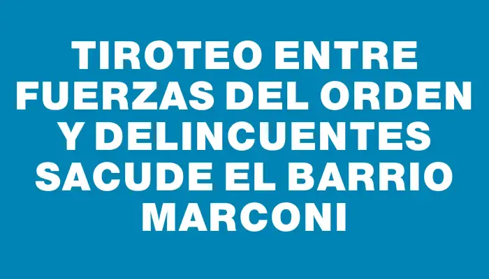 Tiroteo entre fuerzas del orden y delincuentes sacude el barrio Marconi