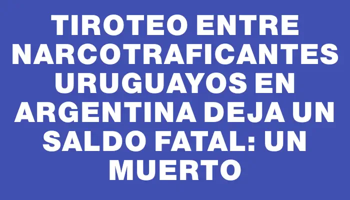 Tiroteo entre narcotraficantes uruguayos en Argentina deja un saldo fatal: un muerto