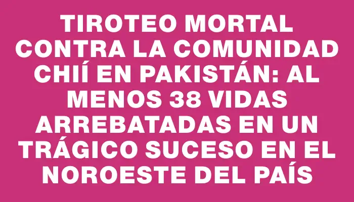 Tiroteo mortal contra la comunidad chií en Pakistán: al menos 38 vidas arrebatadas en un trágico suceso en el noroeste del país