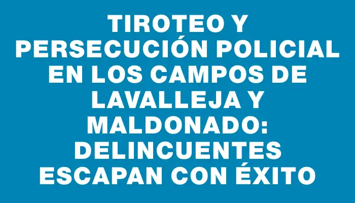 Tiroteo y persecución policial en los campos de Lavalleja y Maldonado: delincuentes escapan con éxito