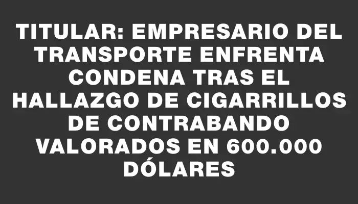 Titular: Empresario del transporte enfrenta condena tras el hallazgo de cigarrillos de contrabando valorados en 600.000 dólares