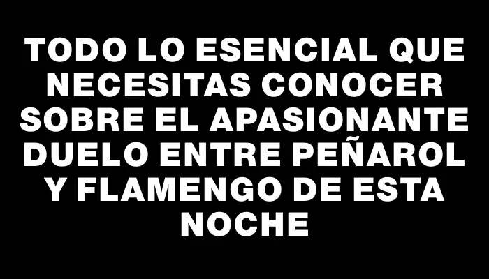 Todo lo esencial que necesitas conocer sobre el apasionante duelo entre Peñarol y Flamengo de esta noche