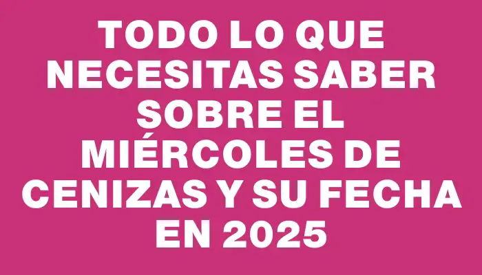 Todo lo que necesitas saber sobre el Miércoles de Cenizas y su fecha en 2025