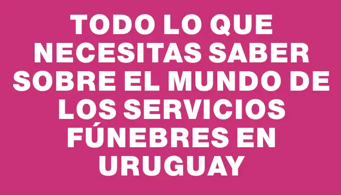 Todo lo que necesitas saber sobre el mundo de los servicios fúnebres en Uruguay