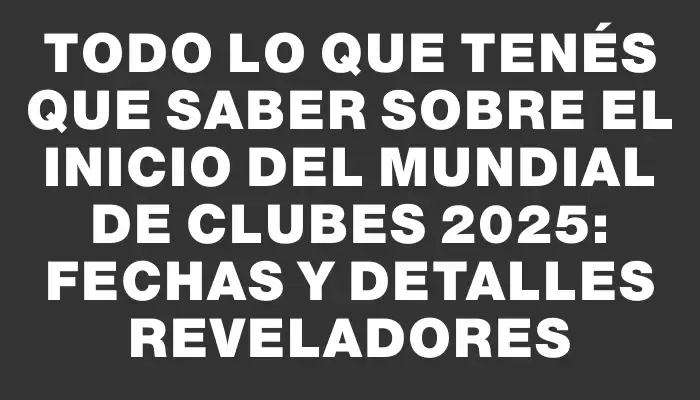 Todo lo que tenés que saber sobre el inicio del Mundial de Clubes 2025: fechas y detalles reveladores