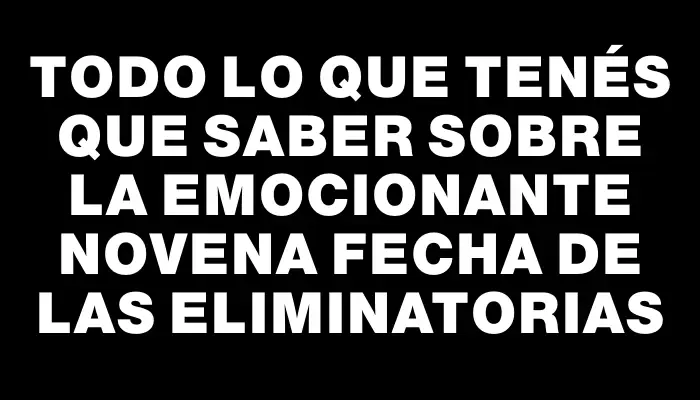 Todo lo que tenés que saber sobre la emocionante novena fecha de las Eliminatorias