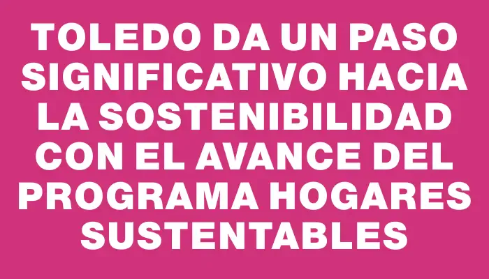 Toledo da un paso significativo hacia la sostenibilidad con el avance del Programa Hogares Sustentables