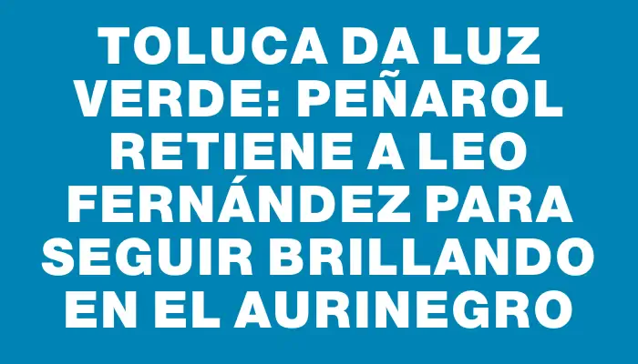 Toluca da luz verde: Peñarol retiene a Leo Fernández para seguir brillando en el aurinegro