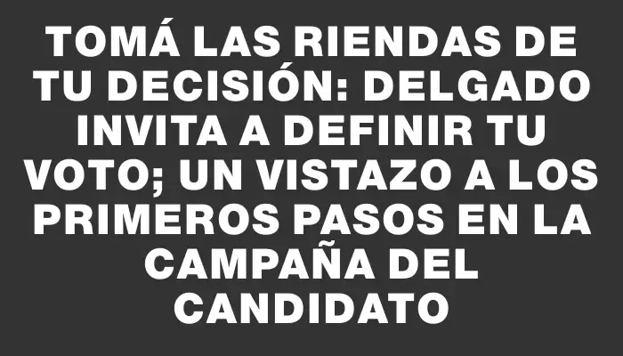 Tomá las riendas de tu decisión: Delgado invita a definir tu voto; un vistazo a los primeros pasos en la campaña del candidato