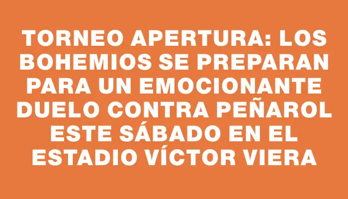 Torneo Apertura: los bohemios se preparan para un emocionante duelo contra Peñarol este sábado en el Estadio Víctor Viera