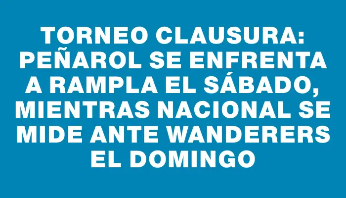 Torneo Clausura: Peñarol se enfrenta a Rampla el sábado, mientras Nacional se mide ante Wanderers el domingo