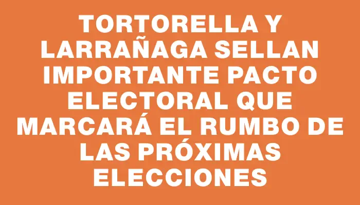 Tortorella y Larrañaga sellan importante pacto electoral que marcará el rumbo de las próximas elecciones