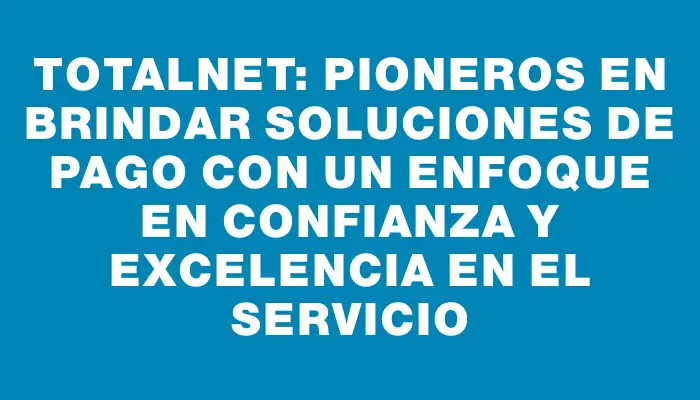 Totalnet: Pioneros en brindar soluciones de pago con un enfoque en confianza y excelencia en el servicio