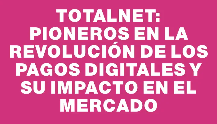 Totalnet: Pioneros en la Revolución de los Pagos Digitales y su Impacto en el Mercado