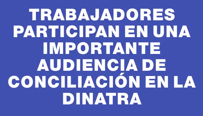 Trabajadores participan en una importante audiencia de conciliación en la Dinatra