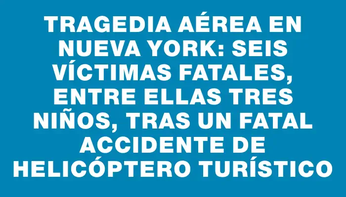 Tragedia aérea en Nueva York: seis víctimas fatales, entre ellas tres niños, tras un fatal accidente de helicóptero turístico
