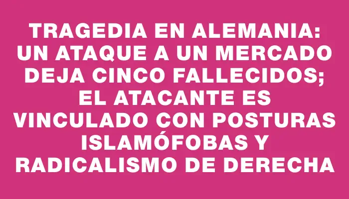 Tragedia en Alemania: un ataque a un mercado deja cinco fallecidos; el atacante es vinculado con posturas islamófobas y radicalismo de derecha