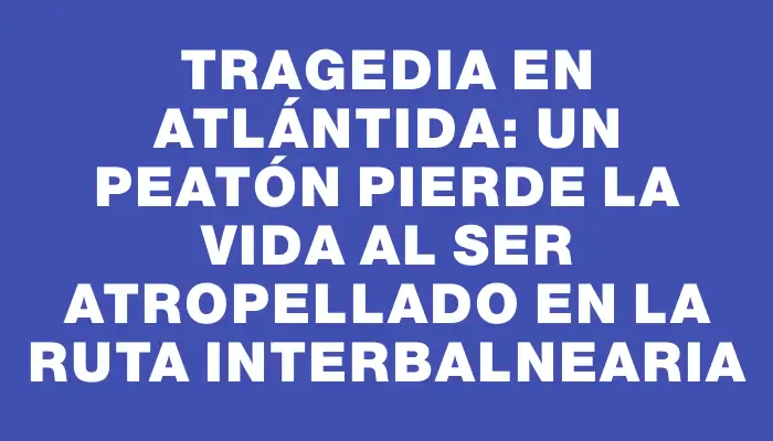 Tragedia en Atlántida: un peatón pierde la vida al ser atropellado en la ruta Interbalnearia