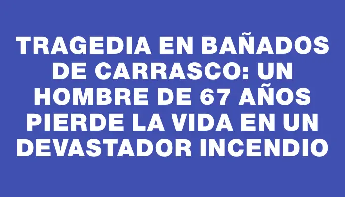 Tragedia en Bañados de Carrasco: un hombre de 67 años pierde la vida en un devastador incendio