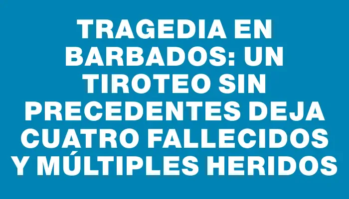 Tragedia en Barbados: un tiroteo sin precedentes deja cuatro fallecidos y múltiples heridos