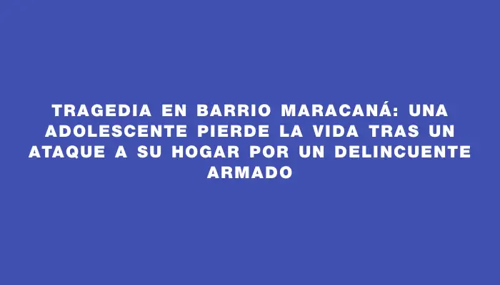 Tragedia en barrio Maracaná: una adolescente pierde la vida tras un ataque a su hogar por un delincuente armado