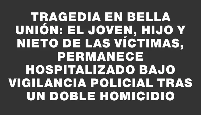 Tragedia en Bella Unión: el joven, hijo y nieto de las víctimas, permanece hospitalizado bajo vigilancia policial tras un doble homicidio