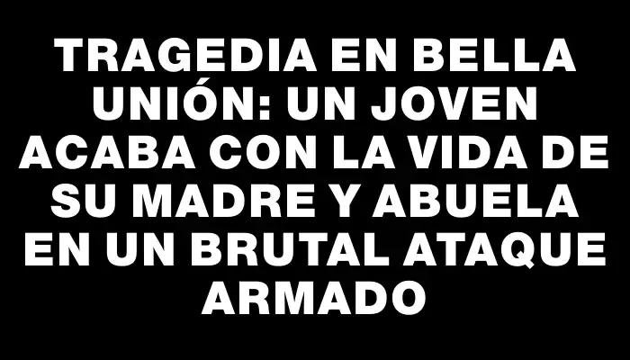 Tragedia en Bella Unión: un joven acaba con la vida de su madre y abuela en un brutal ataque armado