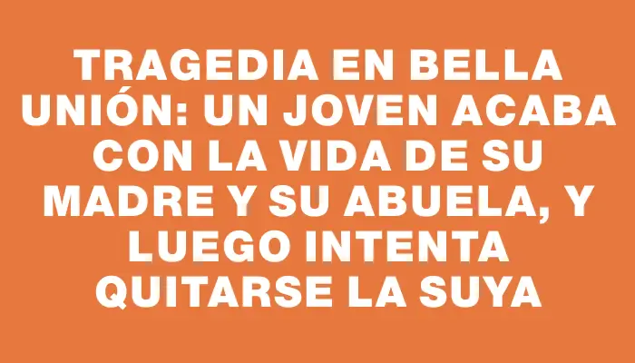 Tragedia en Bella Unión: un joven acaba con la vida de su madre y su abuela, y luego intenta quitarse la suya