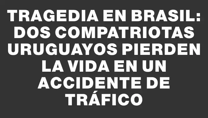 Tragedia en Brasil: dos compatriotas uruguayos pierden la vida en un accidente de tráfico