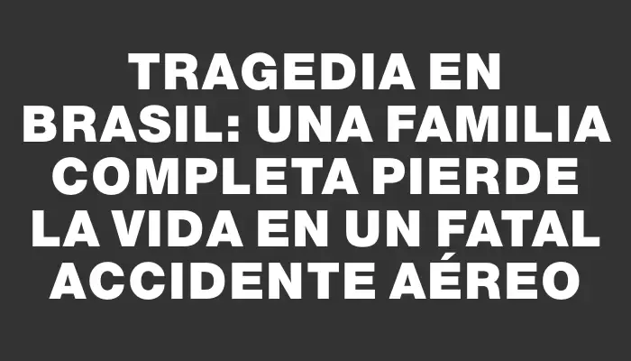 Tragedia en Brasil: una familia completa pierde la vida en un fatal accidente aéreo