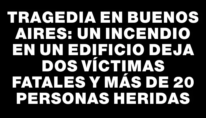 Tragedia en Buenos Aires: un incendio en un edificio deja dos víctimas fatales y más de 20 personas heridas