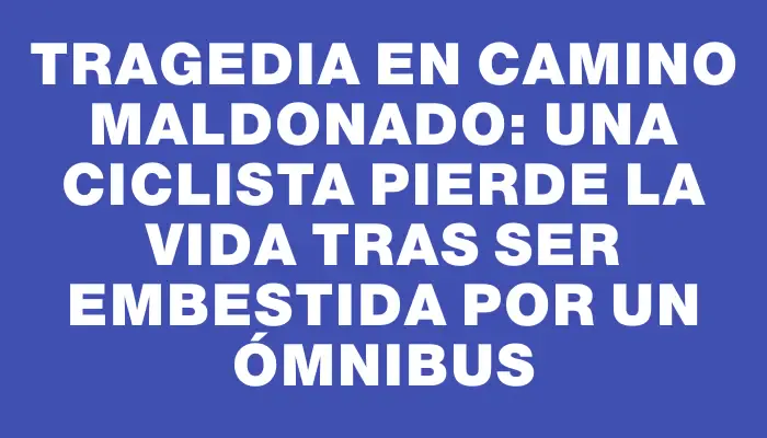 Tragedia en Camino Maldonado: Una ciclista pierde la vida tras ser embestida por un ómnibus