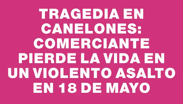 Tragedia en Canelones: Comerciante pierde la vida en un violento asalto en 18 de Mayo