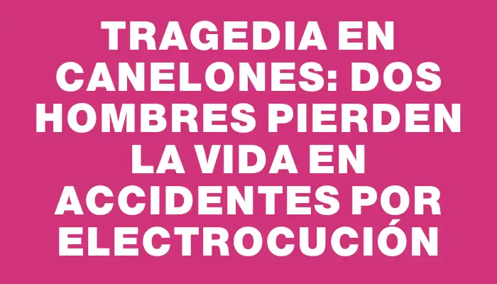 Tragedia en Canelones: Dos hombres pierden la vida en accidentes por electrocución