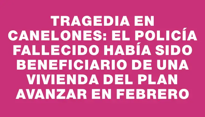 Tragedia en Canelones: el policía fallecido había sido beneficiario de una vivienda del Plan Avanzar en febrero