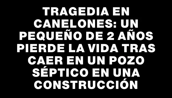 Tragedia en Canelones: un pequeño de 2 años pierde la vida tras caer en un pozo séptico en una construcción