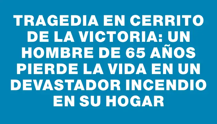 Tragedia en Cerrito de la Victoria: un hombre de 65 años pierde la vida en un devastador incendio en su hogar