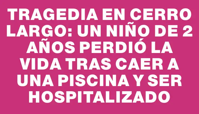 Tragedia en Cerro Largo: un niño de 2 años perdió la vida tras caer a una piscina y ser hospitalizado