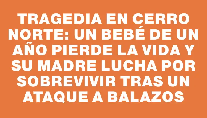 Tragedia en Cerro Norte: Un bebé de un año pierde la vida y su madre lucha por sobrevivir tras un ataque a balazos