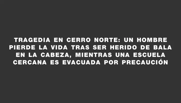 Tragedia en Cerro Norte: un hombre pierde la vida tras ser herido de bala en la cabeza, mientras una escuela cercana es evacuada por precaución
