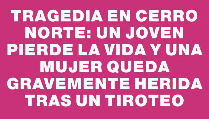 Tragedia en Cerro Norte: Un joven pierde la vida y una mujer queda gravemente herida tras un tiroteo
