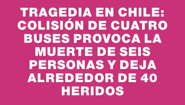 Tragedia en Chile: colisión de cuatro buses provoca la muerte de seis personas y deja alrededor de 40 heridos