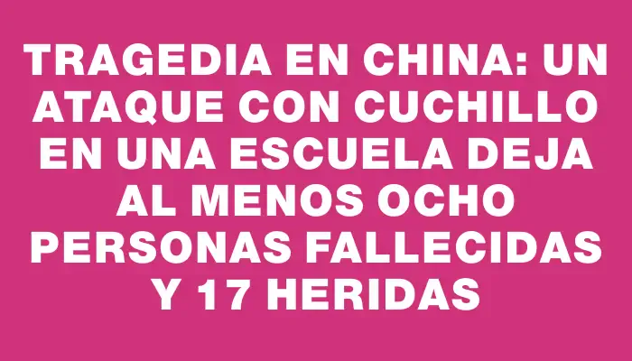 Tragedia en China: un ataque con cuchillo en una escuela deja al menos ocho personas fallecidas y 17 heridas