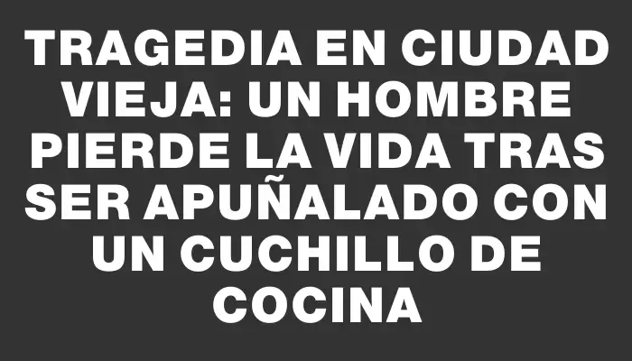 Tragedia en Ciudad Vieja: Un hombre pierde la vida tras ser apuñalado con un cuchillo de cocina