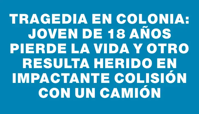 Tragedia en Colonia: joven de 18 años pierde la vida y otro resulta herido en impactante colisión con un camión