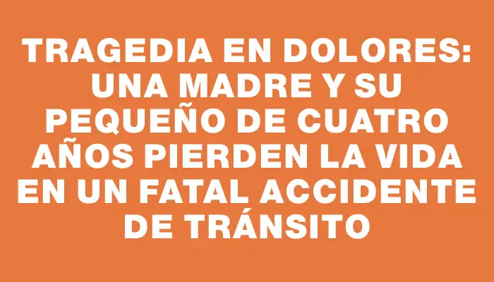 Tragedia en Dolores: una madre y su pequeño de cuatro años pierden la vida en un fatal accidente de tránsito