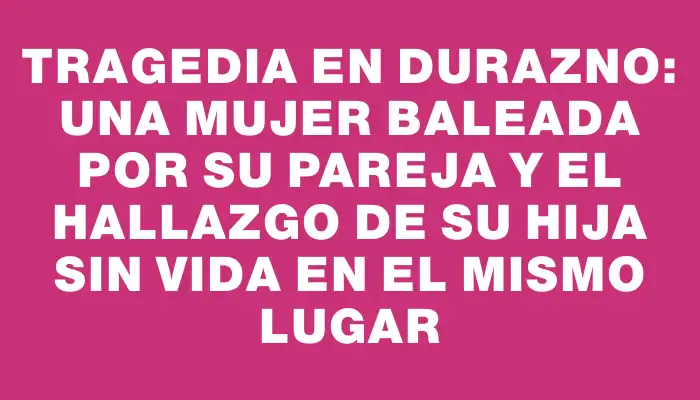 Tragedia en Durazno: Una mujer baleada por su pareja y el hallazgo de su hija sin vida en el mismo lugar