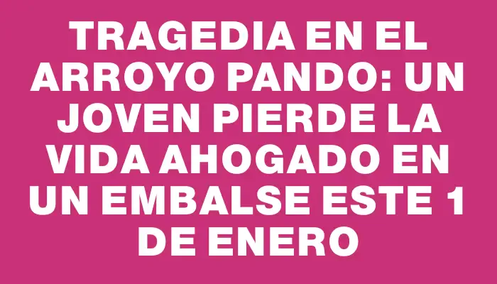 Tragedia en el arroyo Pando: un joven pierde la vida ahogado en un embalse este 1 de enero