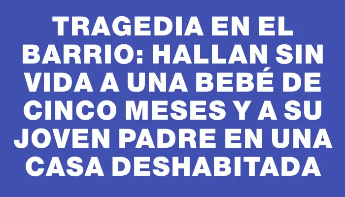 Tragedia en el barrio: hallan sin vida a una bebé de cinco meses y a su joven padre en una casa deshabitada